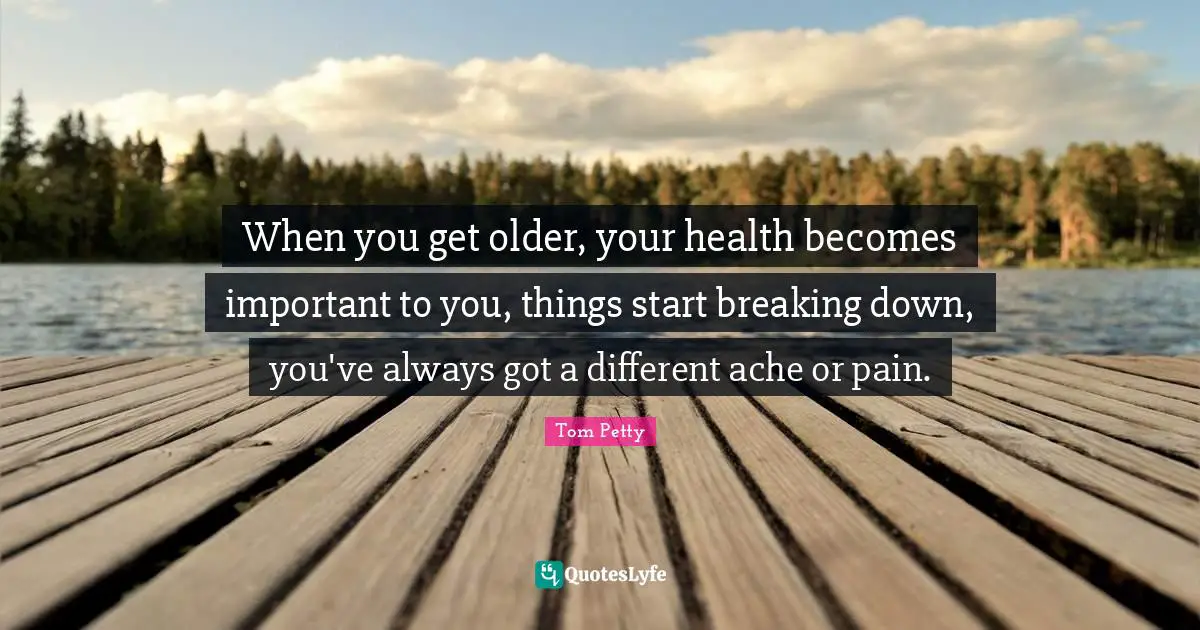 When you get older, your health becomes important to you, things start breaking down, you've always got a different ache or pain.