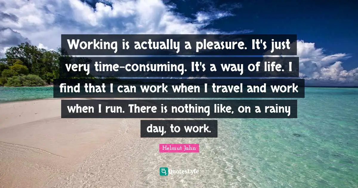 Working is actually a pleasure. It's just very time-consuming. It's a way of life. I find that I can work when I travel and work when I run. There is nothing like, on a rainy day, to work.