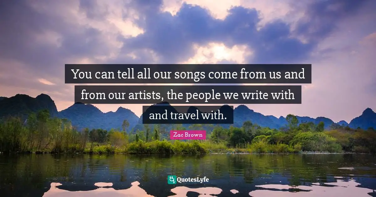 You can tell all our songs come from us and from our artists, the people we write with and travel with.