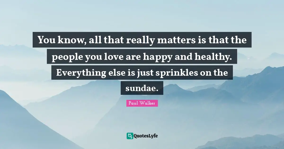 You know, all that really matters is that the people you love are happy and healthy. Everything else is just sprinkles on the sundae.
