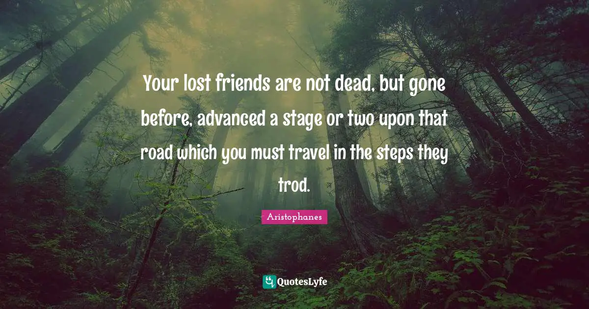 Aristophanes Quotes: Your lost friends are not dead, but gone before, advanced a stage or two upon that road which you must travel in the steps they trod.