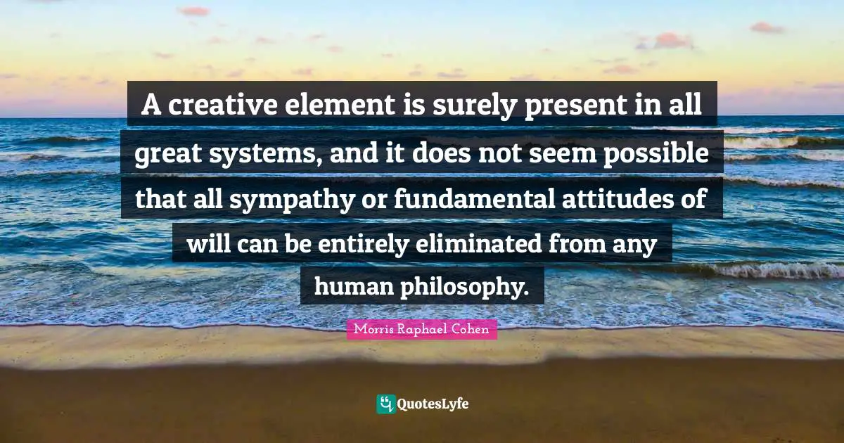 Morris Raphael Cohen Quotes: "A creative element is surely present in all great systems, and it does not seem possible that all sympathy or fundamental attitudes of will can be entirely eliminated from any human philosophy."