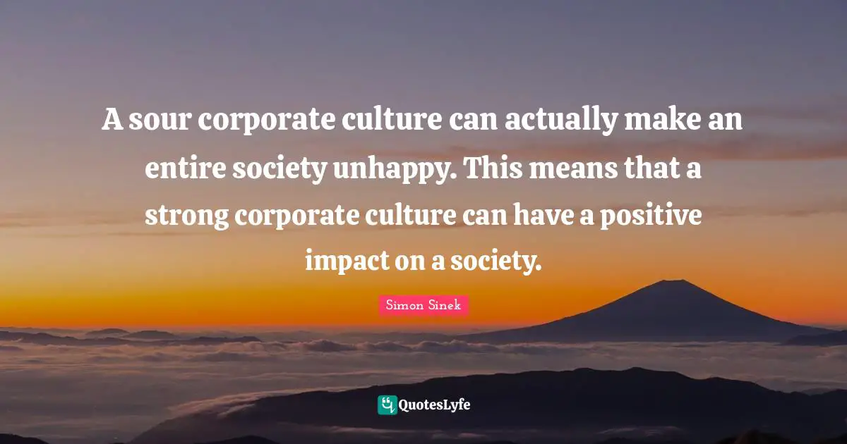 Simon Sinek Quotes: A sour corporate culture can actually make an entire society unhappy. This means that a strong corporate culture can have a positive impact on a society.