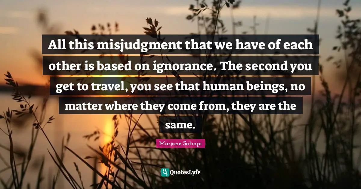 All this misjudgment that we have of each other is based on ignorance. The second you get to travel, you see that human beings, no matter where they come from, they are the same.