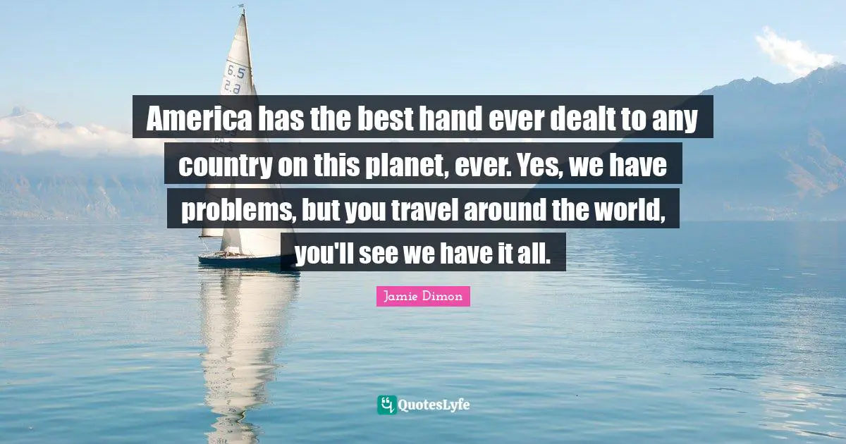 America has the best hand ever dealt to any country on this planet, ever. Yes, we have problems, but you travel around the world, you'll see we have it all.