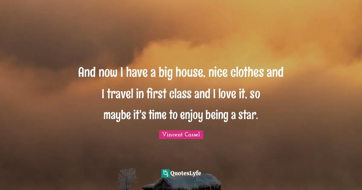 And now I have a big house, nice clothes and I travel in first class and I love it, so maybe it's time to enjoy being a star.