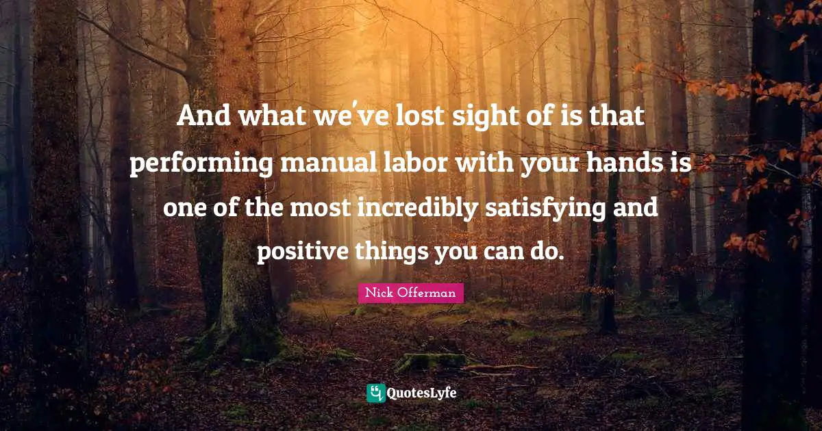 And what we've lost sight of is that performing manual labor with your hands is one of the most incredibly satisfying and positive things you can do.