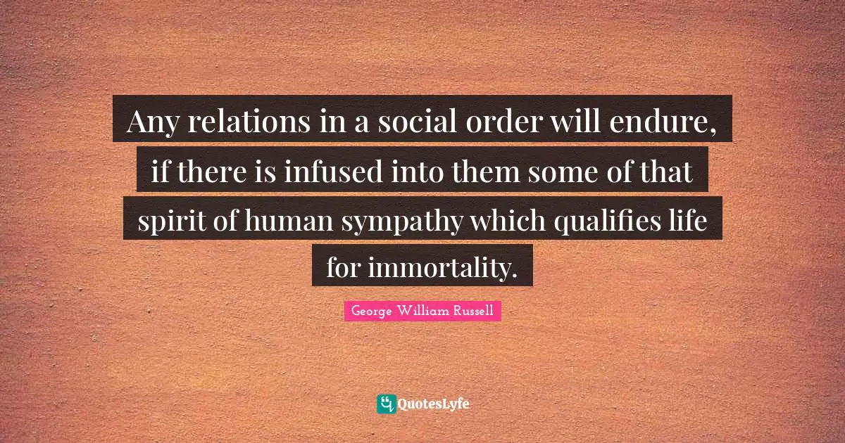 Any relations in a social order will endure, if there is infused into them some of that spirit of human sympathy which qualifies life for immortality.