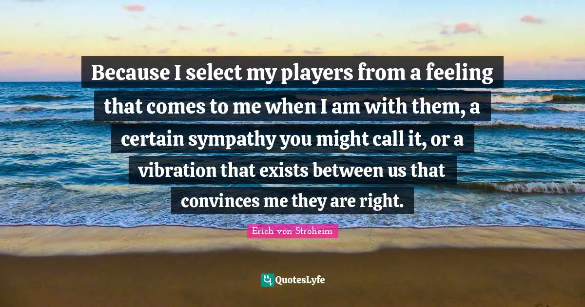 Because I select my players from a feeling that comes to me when I am with them, a certain sympathy you might call it, or a vibration that exists between us that convinces me they are right.