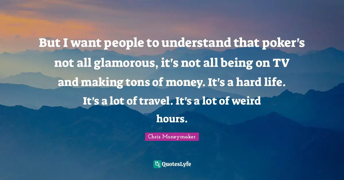 But I want people to understand that poker's not all glamorous, it's not all being on TV and making tons of money. It's a hard life. It's a lot of travel. It's a lot of weird hours.