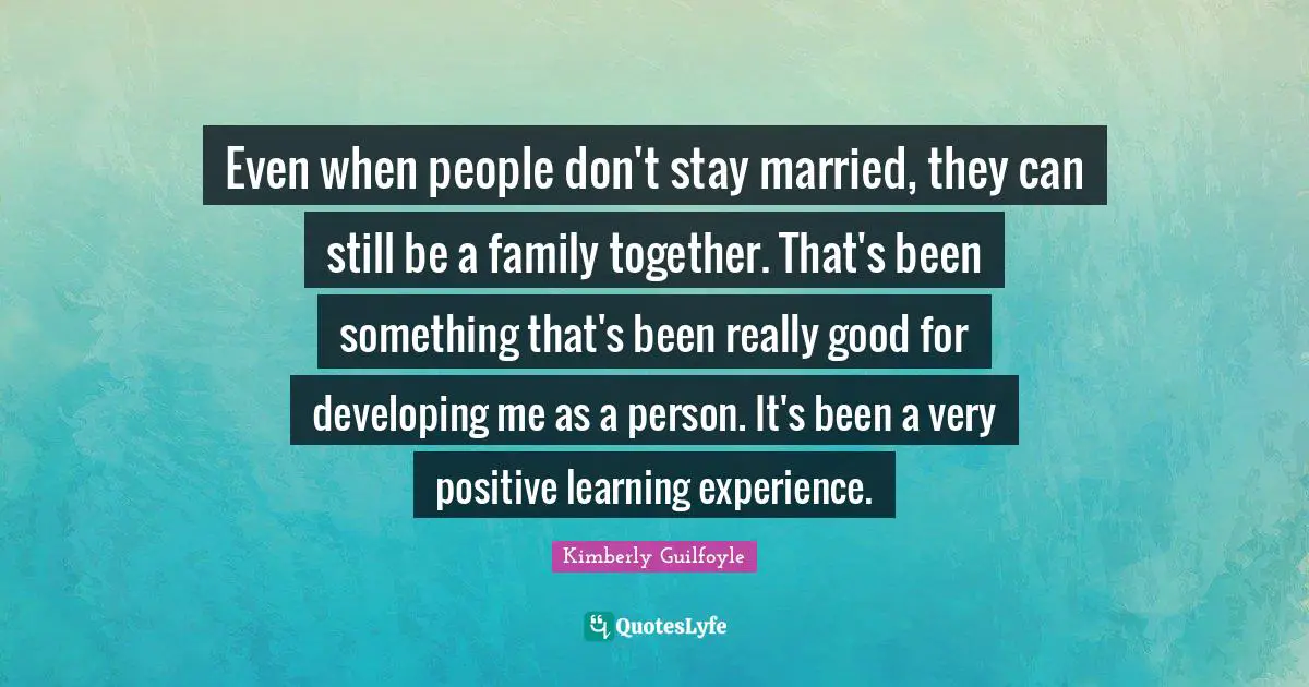 Even when people don't stay married, they can still be a family together. That's been something that's been really good for developing me as a person. It's been a very positive learning experience.