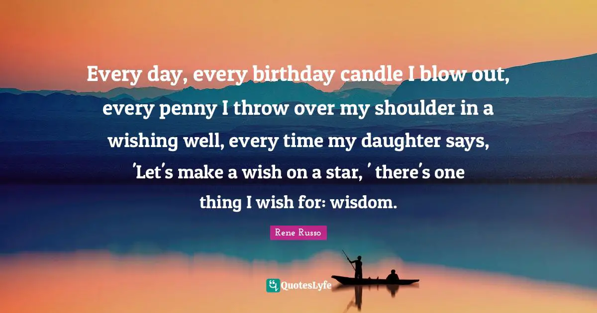 Every day, every birthday candle I blow out, every penny I throw over my shoulder in a wishing well, every time my daughter says, 'Let's make a wish on a star, ' there's one thing I wish for: wisdom.