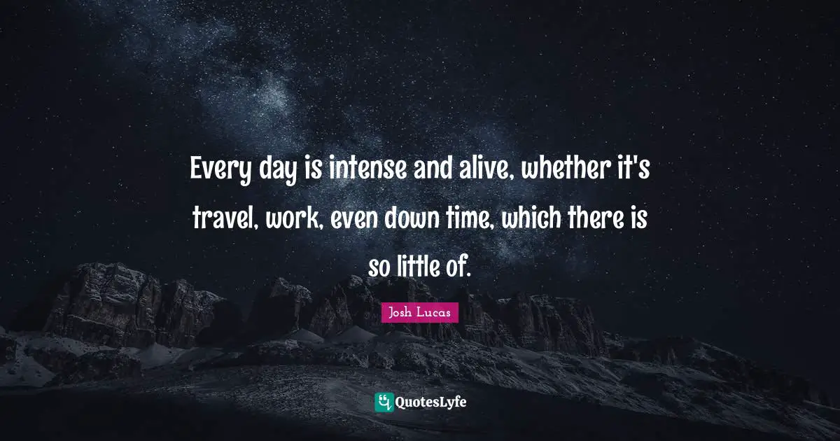 Every day is intense and alive, whether it's travel, work, even down time, which there is so little of.