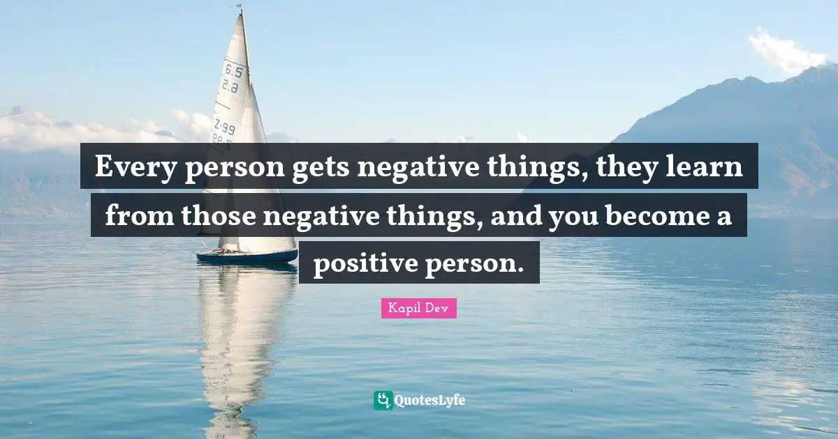 Every person gets negative things, they learn from those negative things, and you become a positive person.