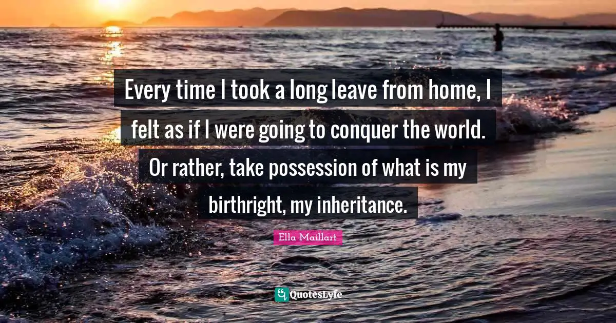 Ella Maillart Quotes: "Every time I took a long leave from home, I felt as if I were going to conquer the world. Or rather, take possession of what is my birthright, my inheritance."