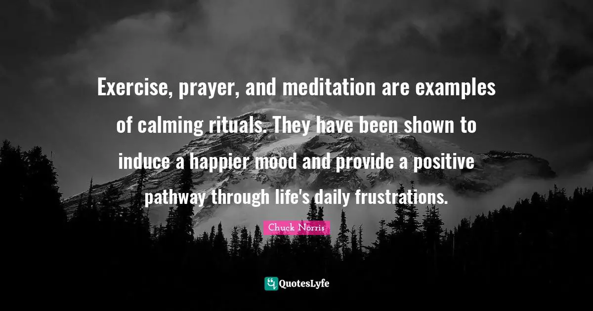 Chuck Norris Quotes: "Exercise, prayer, and meditation are examples of calming rituals. They have been shown to induce a happier mood and provide a positive pathway through life's daily frustrations."