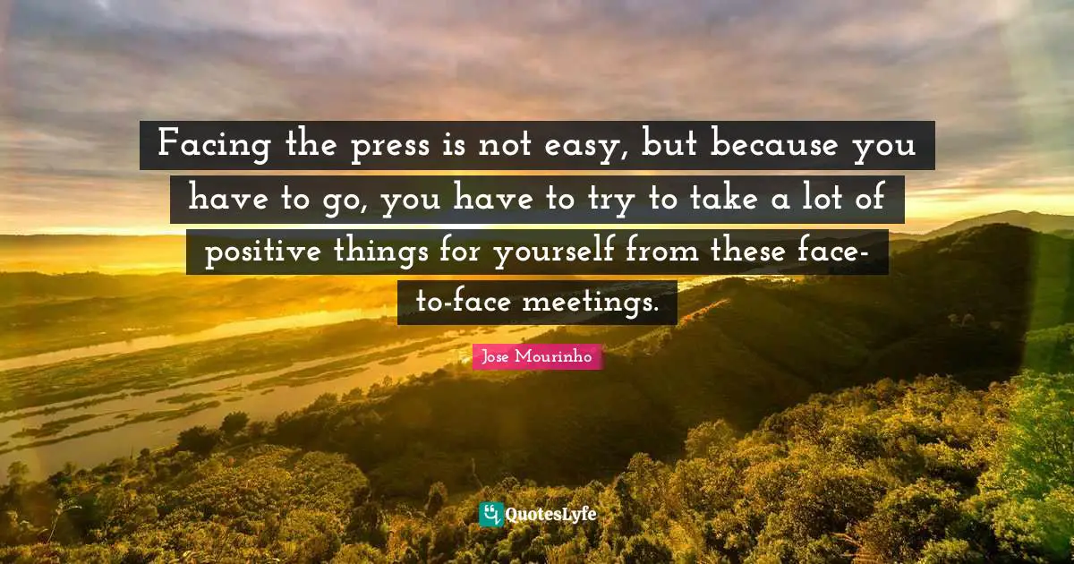 Facing the press is not easy, but because you have to go, you have to try to take a lot of positive things for yourself from these face-to-face meetings.