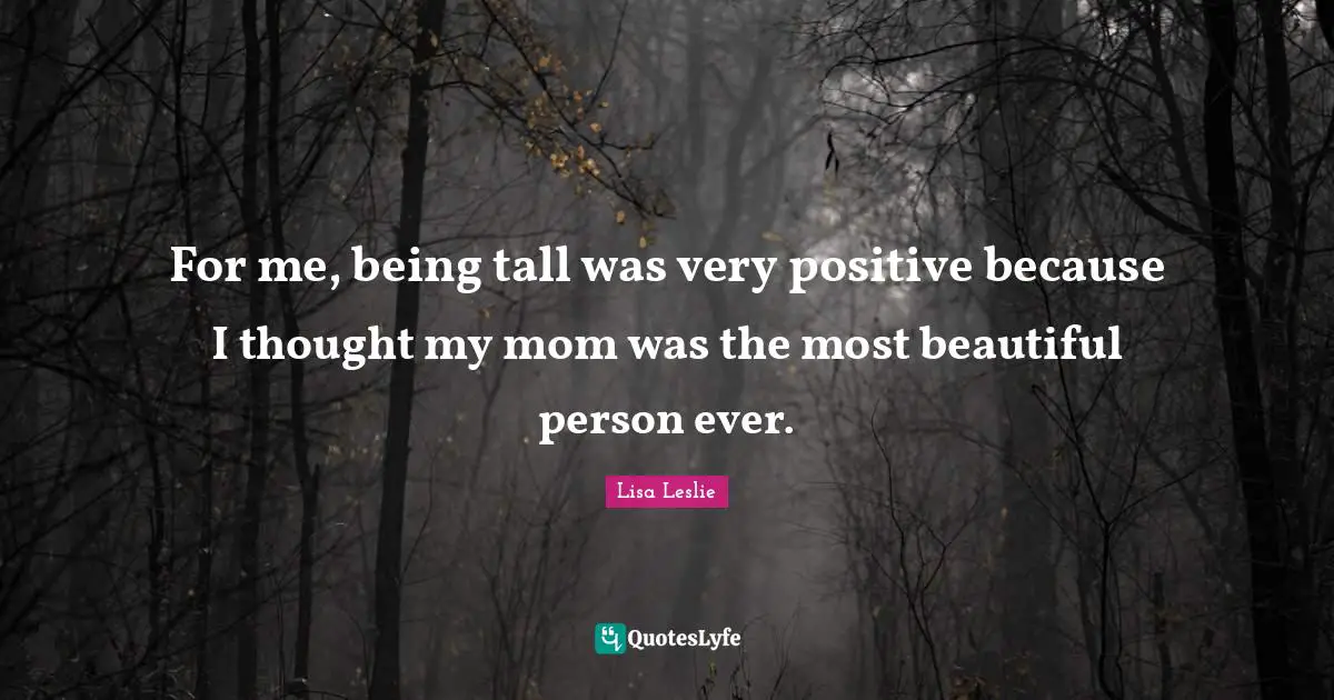 For me, being tall was very positive because I thought my mom was the most beautiful person ever.