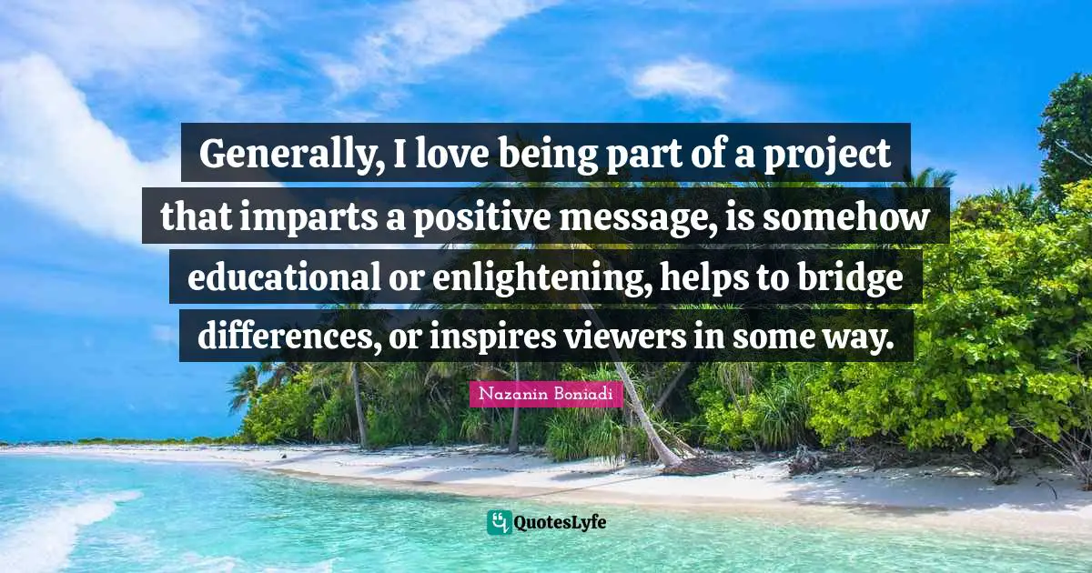 Bridge Quotes: "Generally, I love being part of a project that imparts a positive message, is somehow educational or enlightening, helps to bridge differences, or inspires viewers in some way."