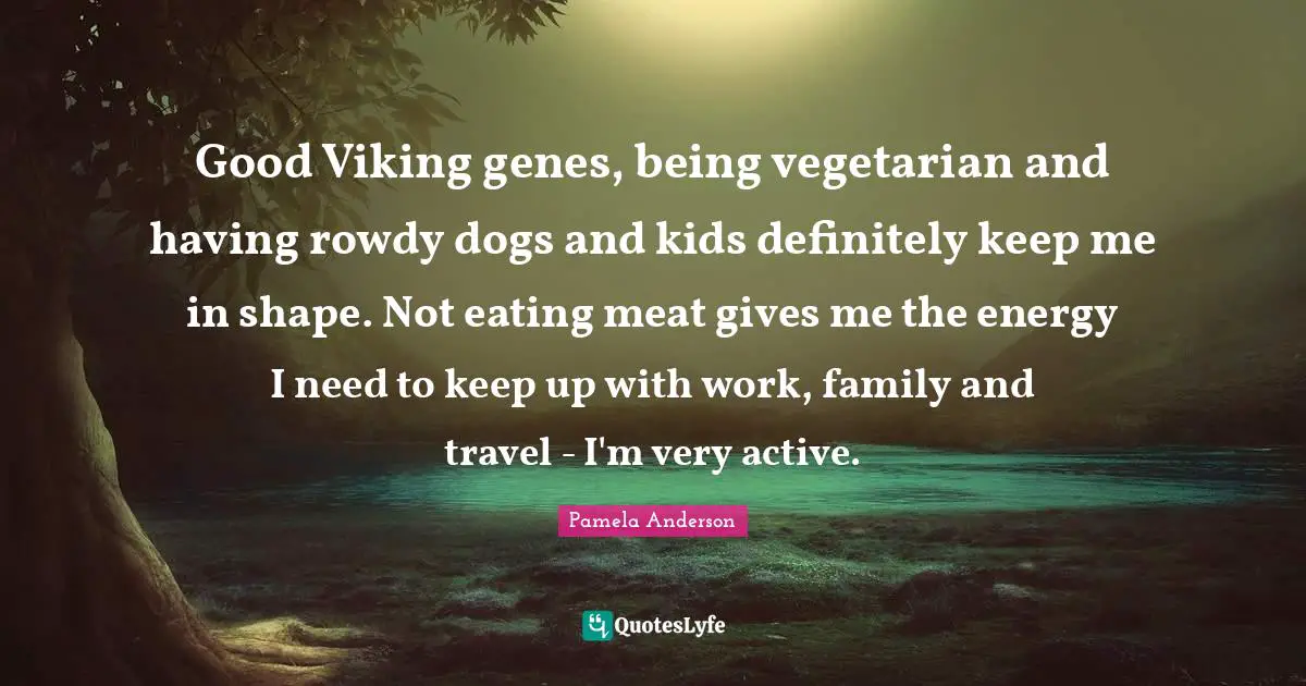 Good Viking genes, being vegetarian and having rowdy dogs and kids definitely keep me in shape. Not eating meat gives me the energy I need to keep up with work, family and travel - I'm very active.