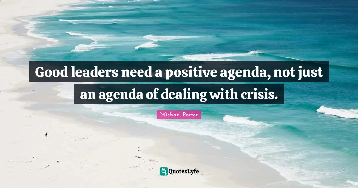 Michael Porter Quotes: "Good leaders need a positive agenda, not just an agenda of dealing with crisis."