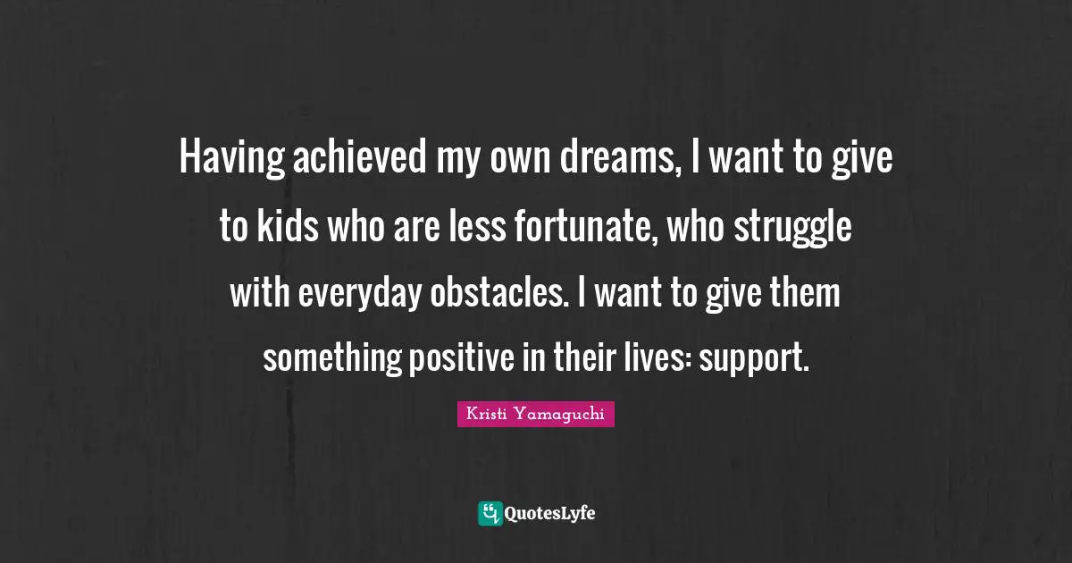 Kristi Yamaguchi Quotes: "Having achieved my own dreams, I want to give to kids who are less fortunate, who struggle with everyday obstacles. I want to give them something positive in their lives: support."