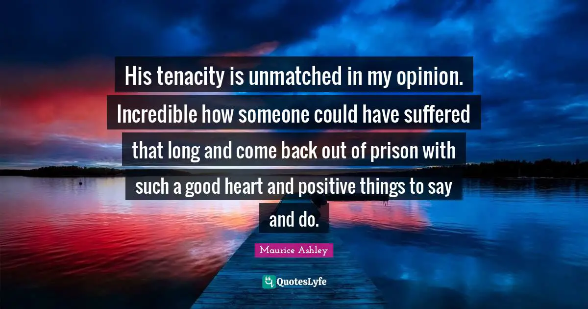 His tenacity is unmatched in my opinion. Incredible how someone could have suffered that long and come back out of prison with such a good heart and positive things to say and do.
