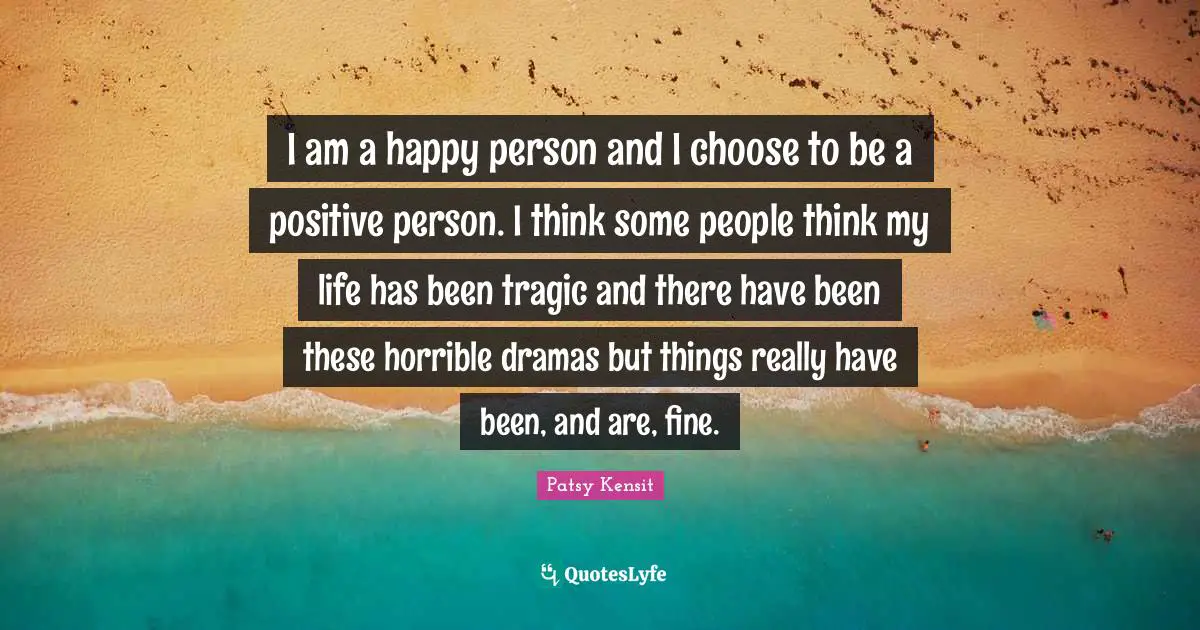 I am a happy person and I choose to be a positive person. I think some people think my life has been tragic and there have been these horrible dramas but things really have been, and are, fine.