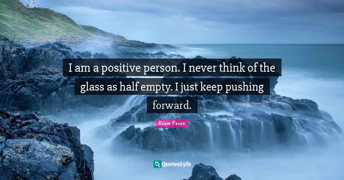 I am a positive person. I never think of the glass as half empty. I just keep pushing forward.
