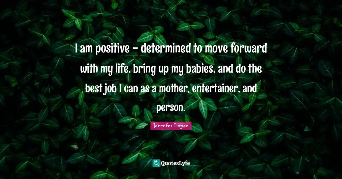 I am positive - determined to move forward with my life, bring up my babies, and do the best job I can as a mother, entertainer, and person.
