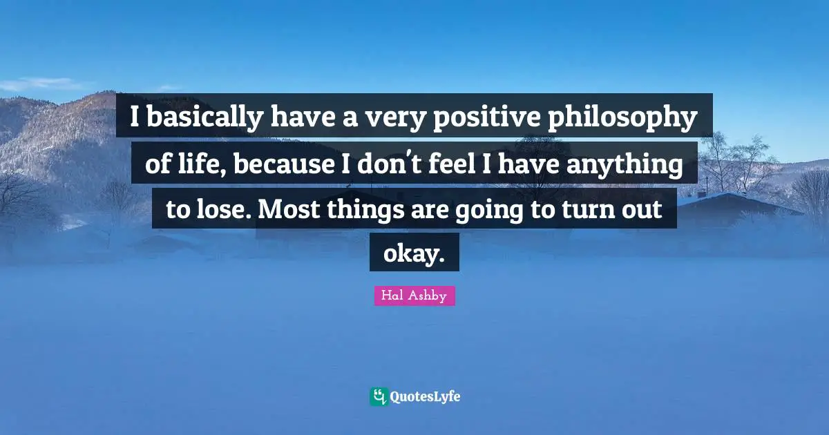 I basically have a very positive philosophy of life, because I don't feel I have anything to lose. Most things are going to turn out okay.