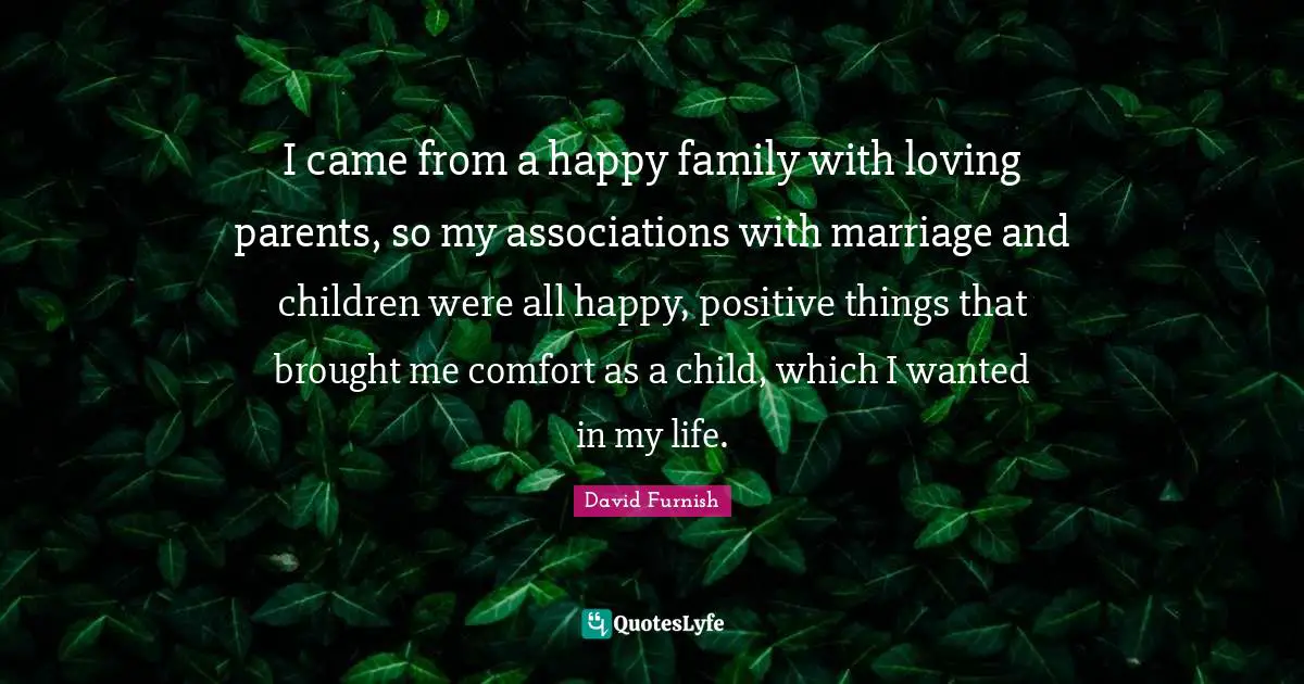 I came from a happy family with loving parents, so my associations with marriage and children were all happy, positive things that brought me comfort as a child, which I wanted in my life.