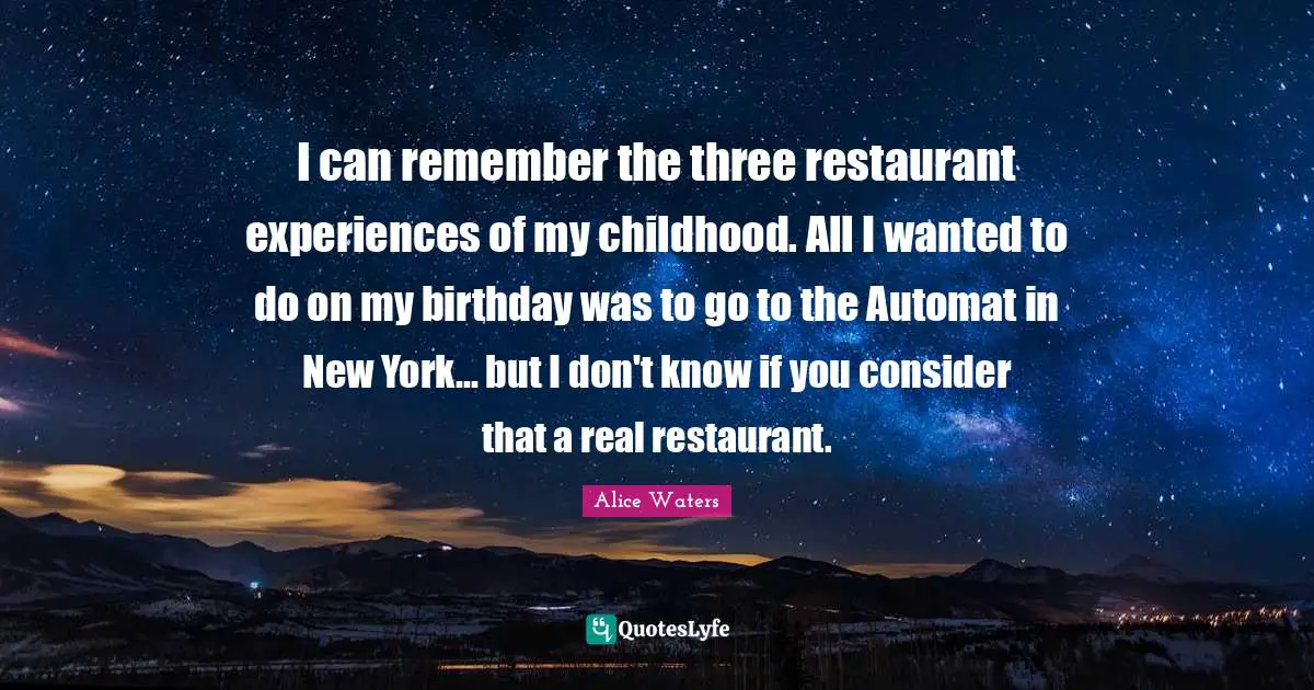 Alice Waters Quotes: "I can remember the three restaurant experiences of my childhood. All I wanted to do on my birthday was to go to the Automat in New York... but I don't know if you consider that a real restaurant."