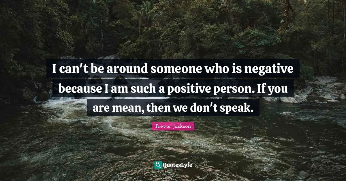 I can't be around someone who is negative because I am such a positive person. If you are mean, then we don't speak.