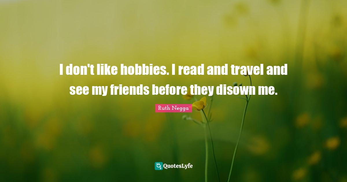 I don't like hobbies. I read and travel and see my friends before they disown me.