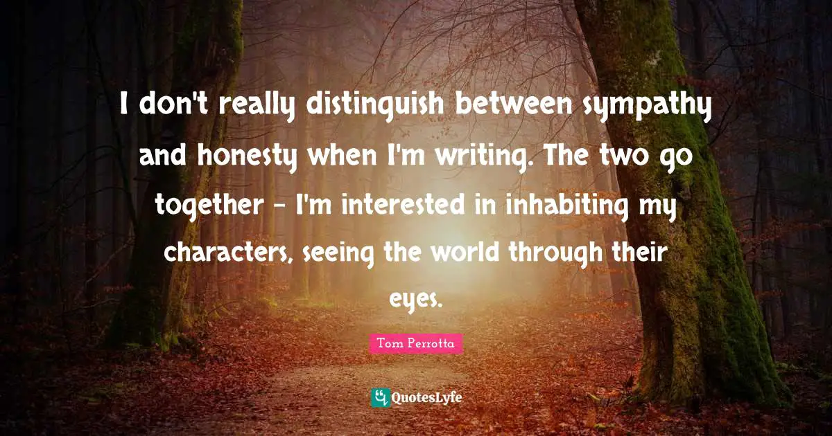 I don't really distinguish between sympathy and honesty when I'm writing. The two go together - I'm interested in inhabiting my characters, seeing the world through their eyes.