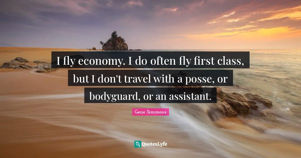I fly economy. I do often fly first class, but I don't travel with a posse, or bodyguard, or an assistant.