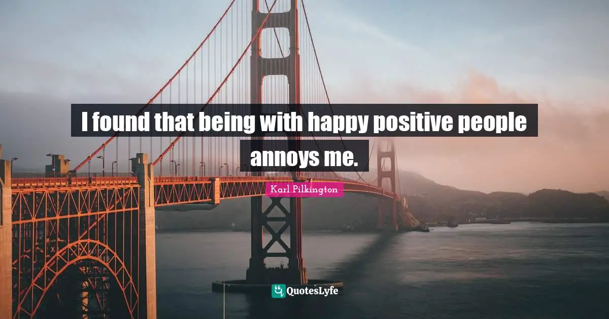 I found that being with happy positive people annoys me.
