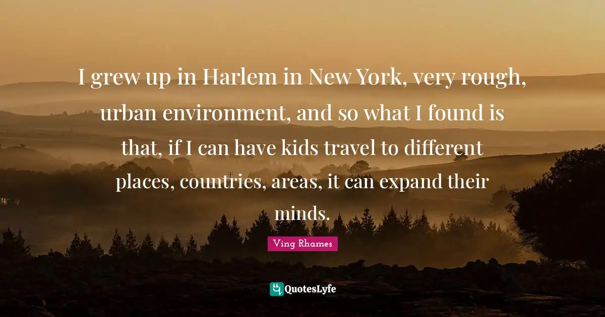 I grew up in Harlem in New York, very rough, urban environment, and so what I found is that, if I can have kids travel to different places, countries, areas, it can expand their minds.
