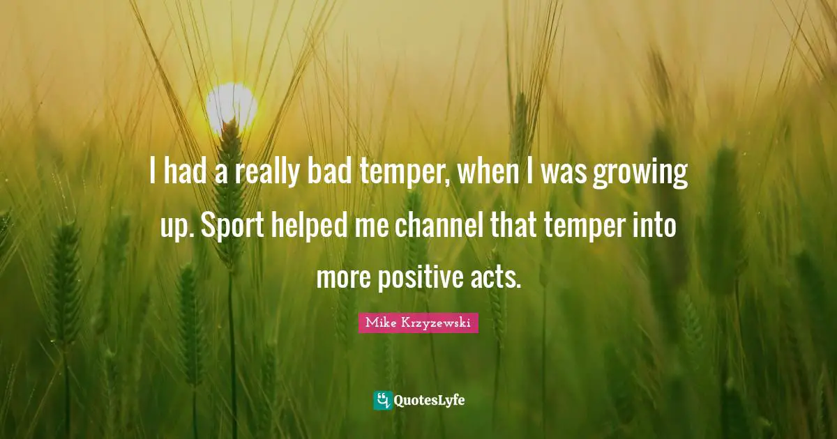 I had a really bad temper, when I was growing up. Sport helped me channel that temper into more positive acts.