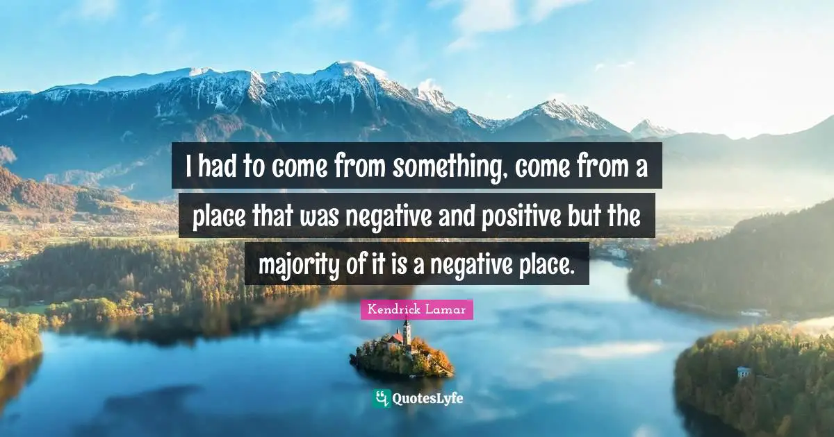 I had to come from something, come from a place that was negative and positive but the majority of it is a negative place.