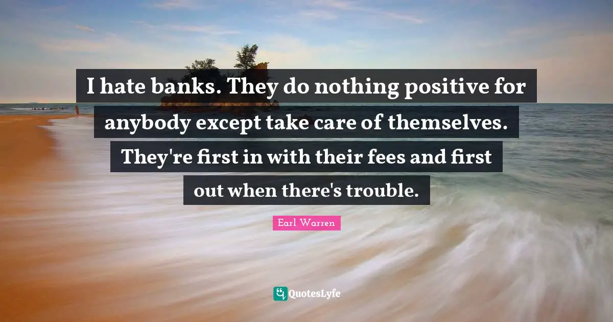 Earl Warren Quotes: "I hate banks. They do nothing positive for anybody except take care of themselves. They're first in with their fees and first out when there's trouble."
