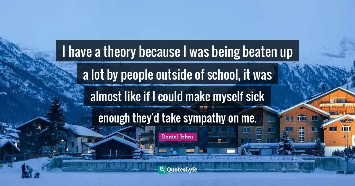 I have a theory because I was being beaten up a lot by people outside of school, it was almost like if I could make myself sick enough they'd take sympathy on me.
