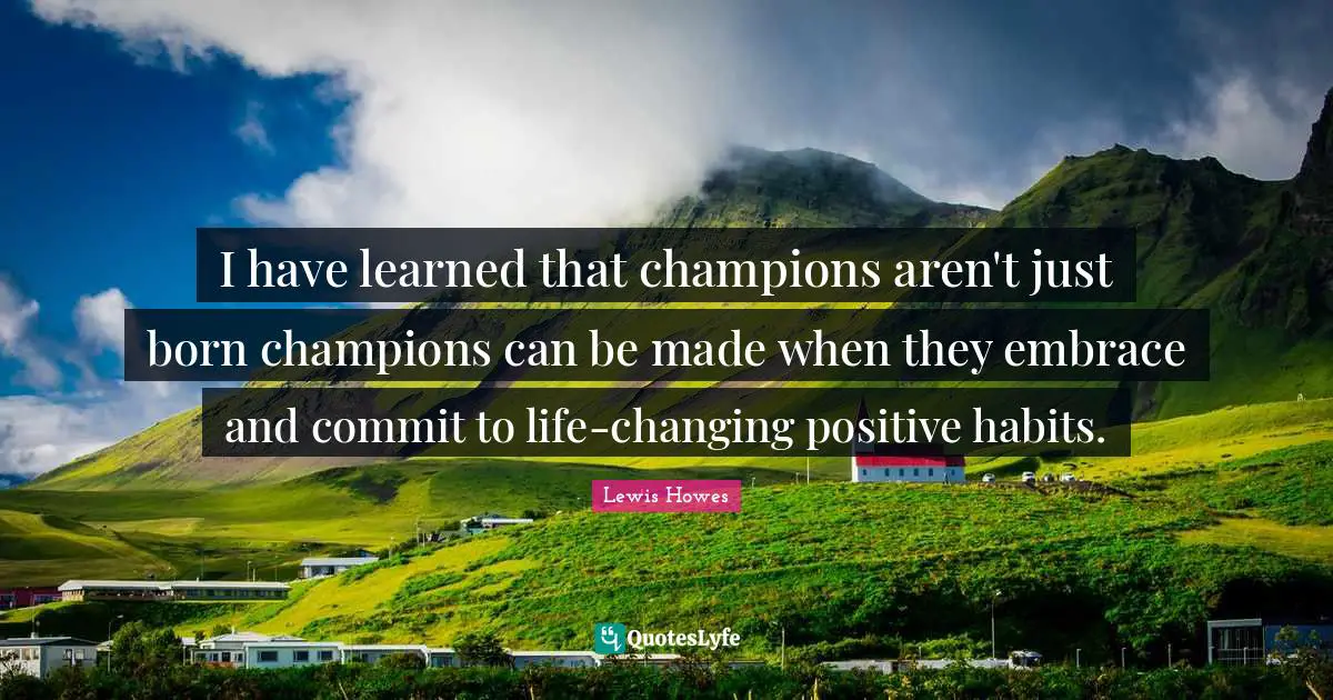 I have learned that champions aren't just born champions can be made when they embrace and commit to life-changing positive habits.