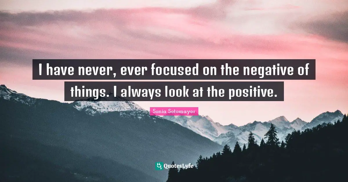 I have never, ever focused on the negative of things. I always look at the positive.
