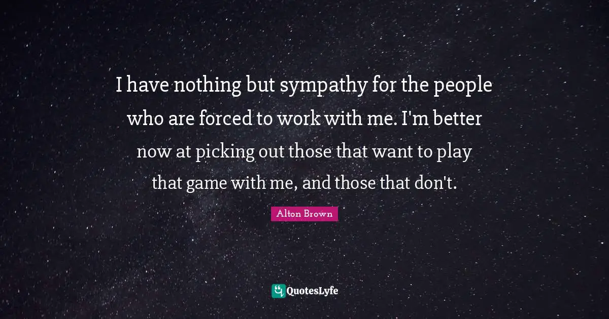 Alton Brown Quotes: "I have nothing but sympathy for the people who are forced to work with me. I'm better now at picking out those that want to play that game with me, and those that don't."