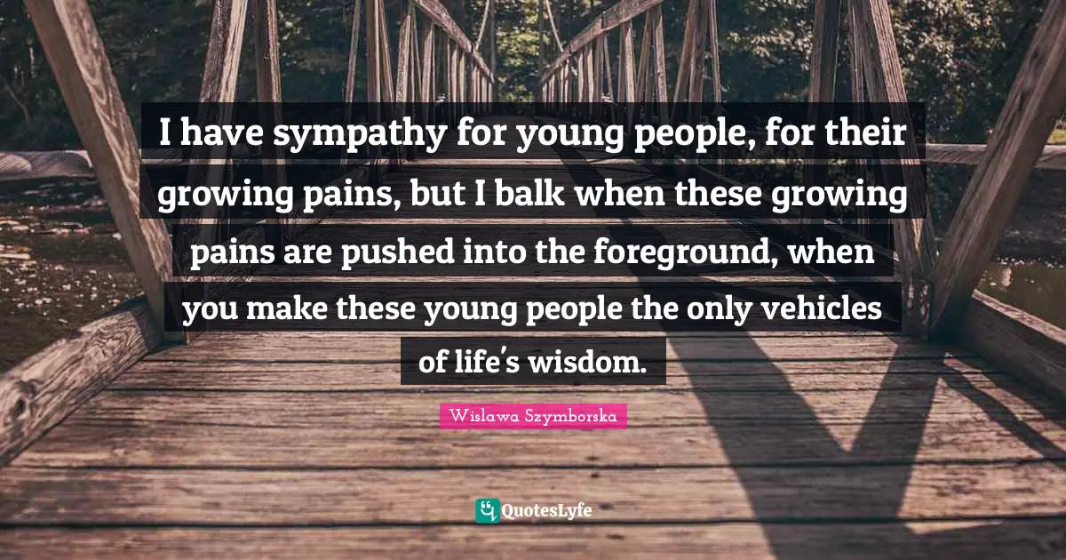I have sympathy for young people, for their growing pains, but I balk when these growing pains are pushed into the foreground, when you make these young people the only vehicles of life's wisdom.