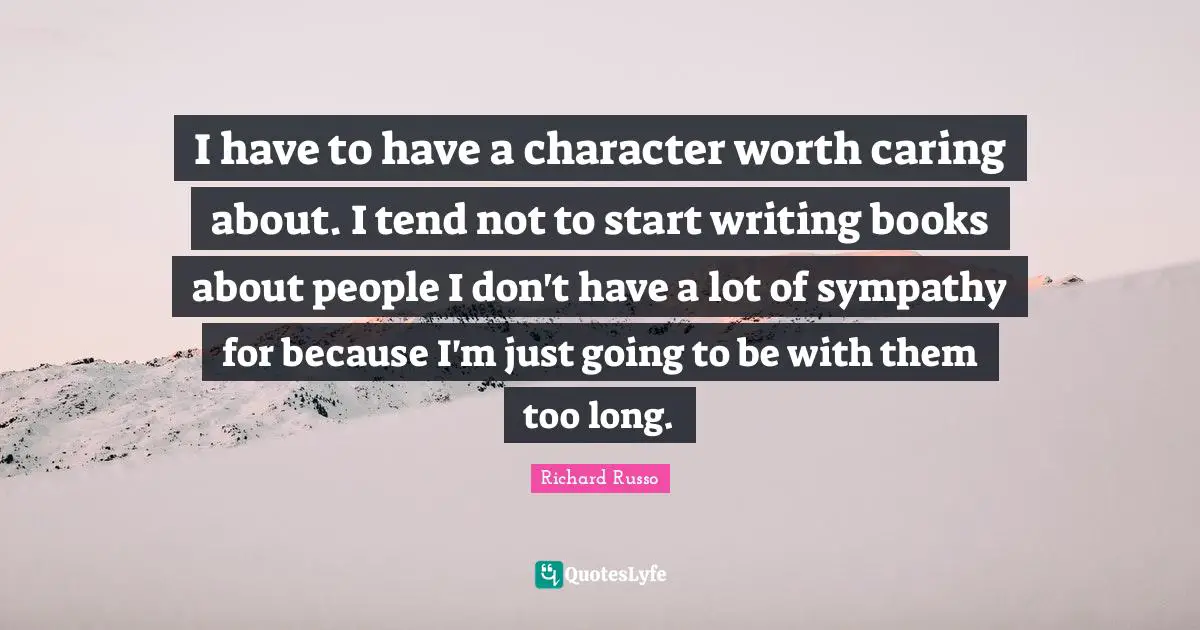 Richard Russo Quotes: "I have to have a character worth caring about. I tend not to start writing books about people I don't have a lot of sympathy for because I'm just going to be with them too long."