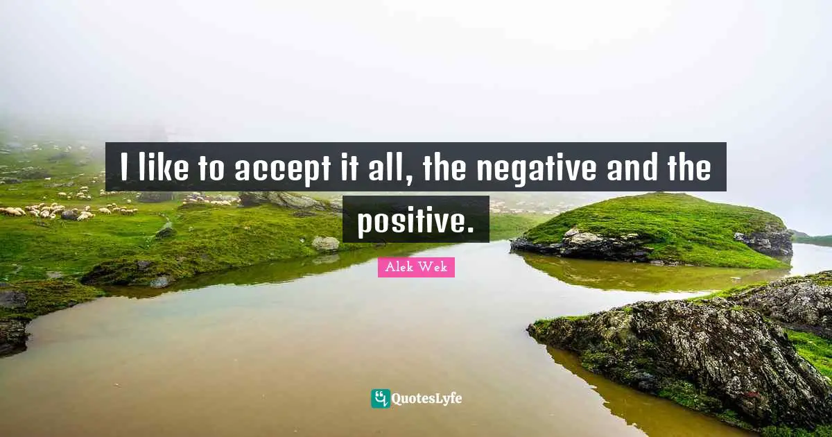 I like to accept it all, the negative and the positive.