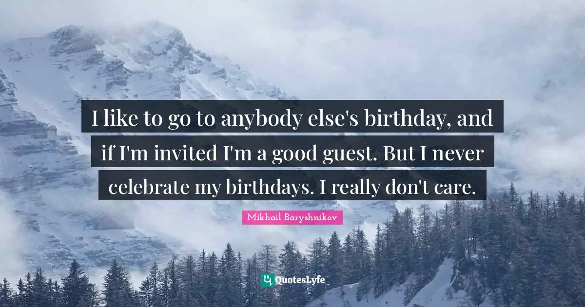 I like to go to anybody else's birthday, and if I'm invited I'm a good guest. But I never celebrate my birthdays. I really don't care.